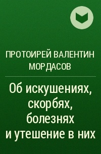 Протоирей Валентин Мордасов - Об искушениях, скорбях, болезнях и утешение в них