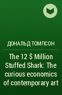 Дональд Томпсон - The 12$ Million Stuffed Shark : The curious economics of contemporary art