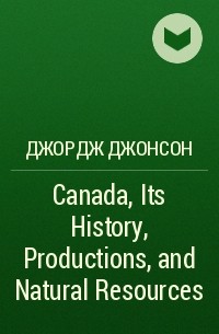 Джордж Джонсон - Canada, Its History, Productions, and Natural Resources