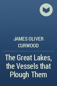 James Oliver Curwood - The Great Lakes, the Vessels that Plough Them