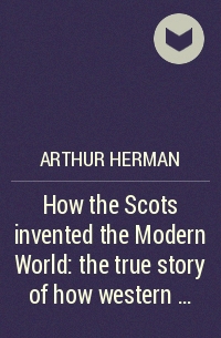 Arthur Herman - How the Scots invented the Modern World: the true story of how western ...