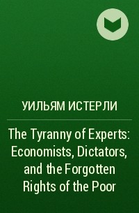 Уильям Истерли - The Tyranny of Experts: Economists, Dictators, and the Forgotten Rights of the Poor