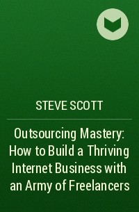 Стив Скотт - Outsourcing Mastery: How to Build a Thriving Internet Business with an Army of Freelancers