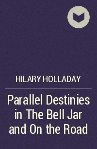 Hilary Holladay - Parallel Destinies in The Bell Jar and On the Road