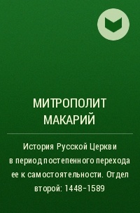 Макарий (Булгаков), митрополит Московский и Коломенский - История Русской Церкви в период постепенного перехода ее к самостоятельности . Отдел второй: 1448-1589