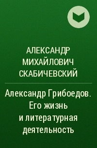 Александр Михайлович Скабичевский - Александр Грибоедов. Его жизнь и литературная деятельность