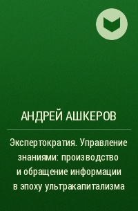 Андрей Ашкеров - Экспертократия. Управление знаниями: производство и обращение информации в эпоху ультракапитализма