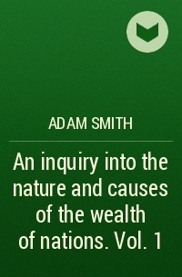 Adam Smith - An inquiry into the nature and causes of the wealth of nations. Vol. 1