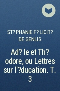 Стефани Фелисите де Жанлис - Ad?le et Th?odore, ou Lettres sur l'?ducation. T. 3