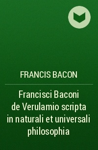 Francis Bacon - Francisci Baconi de Verulamio scripta in naturali et universali philosophia