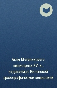  - Акты Могилевского магистрата XVI в. , издаваемые Виленской археографической комиссией