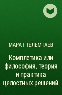 Марат Телемтаев - Комплетика или философия, теория и практика целостных решений