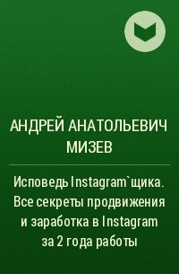 Андрей Анатольевич Мизев - Исповедь Instagram`щика. Все секреты продвижения и заработка в Instagram за 2 года работы
