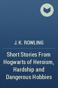 J.K. Rowling - Short Stories From Hogwarts of Heroism, Hardship and Dangerous Hobbies