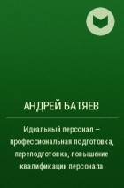 Андрей Батяев - Идеальный персонал – профессиональная подготовка, переподготовка, повышение квалификации персонала