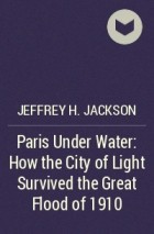 Jeffrey H. Jackson - Paris Under Water: How the City of Light Survived the Great Flood of 1910