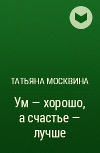 Татьяна Москвина - Ум - хорошо, а счастье - лучше