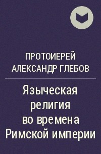 Протоиерей Александр Глебов - Языческая религия во времена Римской империи