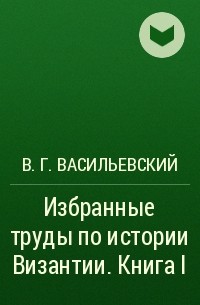 Василий Васильевский - Избранные труды по истории Византии. Книга I