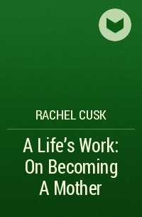 Rachel Cusk - A Life's Work: On Becoming A Mother