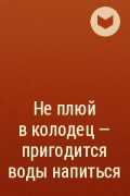  - Не плюй в колодец - пригодится воды напиться