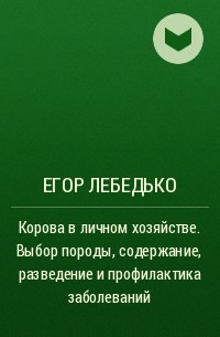 Егор Лебедько - Корова в личном хозяйстве. Выбор породы, содержание, разведение и профилактика заболеваний