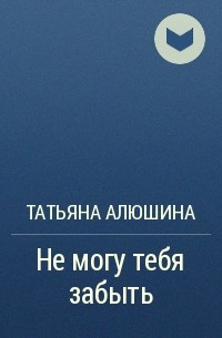 Татьяна Алюшина - Не могу тебя забыть