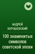 Андрей Хорошевский - 100 знаменитых символов советской эпохи