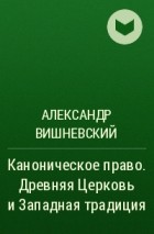 Александр Вишневский - Каноническое право. Древняя Церковь и Западная традиция