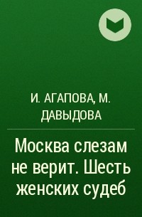 И.Агапова, М.Давыдова - Москва слезам не верит. Шесть женских судеб