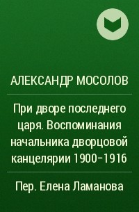 Александр Мосолов - При дворе последнего царя. Воспоминания начальника дворцовой канцелярии 1900-1916
