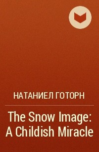 Натаниел Готорн - The Snow Image: A Childish Miracle