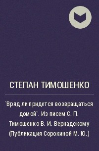 Степан Тимошенко - `Вряд ли придется возвращаться домой`. Из писем С. П. Тимошенко В. И. Вернадскому (Публикация Сорокиной М. Ю.)