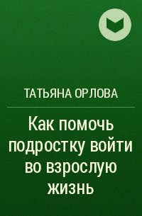 Татьяна Орлова - Как помочь подростку войти во взрослую жизнь