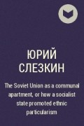 Юрий Слезкин - The Soviet Union as a communal apartment, or how  a socialist state promoted ethnic particularism