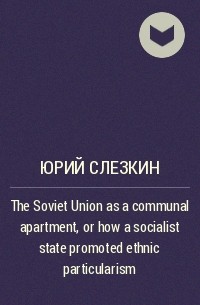 Юрий Слезкин - The Soviet Union as a communal apartment, or how  a socialist state promoted ethnic particularism