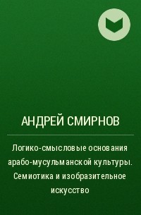 Андрей Вадимович Смирнов - Логико-смысловые основания арабо-мусульманской культуры. Семиотика и изобразительное искусство