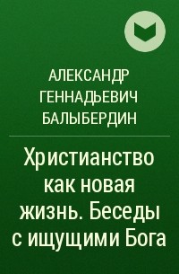 Александр Геннадьевич Балыбердин - Христианство как новая жизнь. Беседы с ищущими Бога