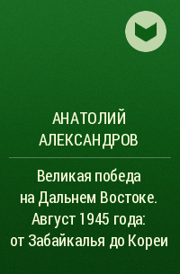 Анатолий Александров - Великая победа на Дальнем Востоке. Август 1945 года: от Забайкалья до Кореи