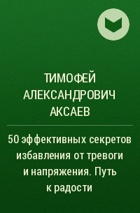 Тимофей Александрович Аксаев - 50 эффективных секретов избавления от тревоги и напряжения. Путь к радости