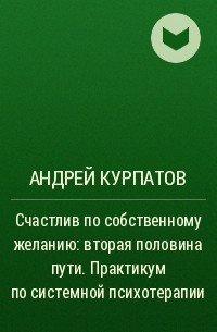Андрей Курпатов - Счастлив по собственному желанию: вторая половина пути. Практикум по системной психотерапии