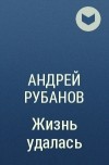 Андрей Рубанов - Жизнь удалась