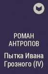 Роман Антропов - Пытка Ивана Грозного (IV)