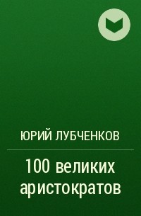 Юрий Лубченков - 100 великих аристократов