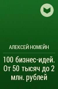 Алексей Номейн - 100 бизнес-идей. От 50 тысяч до 2 млн. рублей