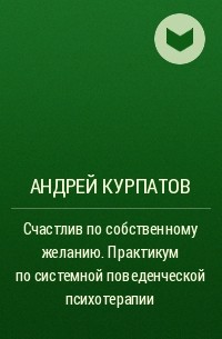 Андрей Курпатов - Счастлив по собственному желанию. Практикум по системной поведенческой психотерапии