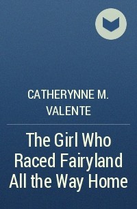 Catherynne M. Valente - The Girl Who Raced Fairyland All the Way Home