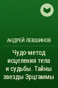 Андрей Левшинов - Чудо-метод исцеления тела и судьбы. Тайны звезды Эрцгаммы