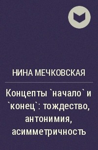 Нина Мечковская - Концепты `начало` и `конец`: тождество, антонимия, асимметричность