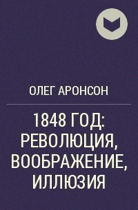 Олег Аронсон - 1848 ГОД: РЕВОЛЮЦИЯ, ВООБРАЖЕНИЕ, ИЛЛЮЗИЯ